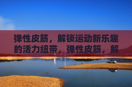 弹性皮筋,解锁运动新乐趣的活力纽带,弹性皮筋,解锁运动新乐趣的活力纽带 弹性皮筋,解锁运动新乐趣的活力纽带,弹性皮筋,解锁运动新乐趣的活力纽带