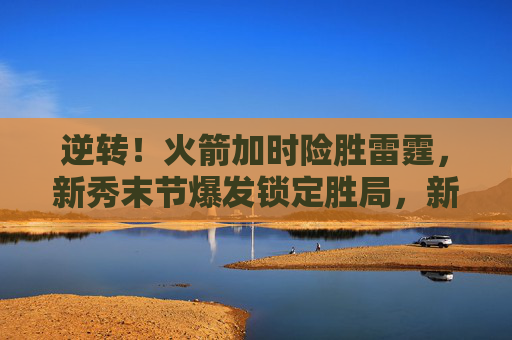 逆转!火箭加时险胜雷霆,新秀末节爆发锁定胜局,新秀末节爆发!火箭加时逆转险胜雷霆 逆转!火箭加时险胜雷霆,新秀末节爆发锁定胜局,新秀末节爆发!火箭加时逆转险胜雷霆