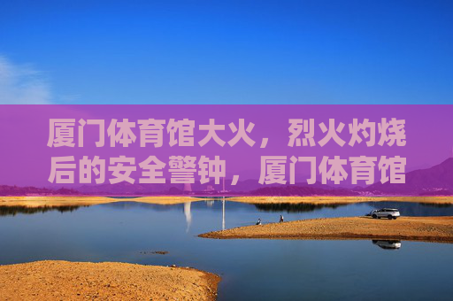 厦门体育馆大火，烈火灼烧后的安全警钟，厦门体育馆大火敲响安全警钟