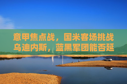 意甲焦点战,国米客场挑战乌迪内斯,蓝黑军团能否延续胜势?意甲焦点战,国米客场挑战乌迪内斯,能否延续胜势? 意甲焦点战,国米客场挑战乌迪内斯,蓝黑军团能否延续胜势?意甲焦点战,国米客场挑战乌迪内斯,能否延续胜势?