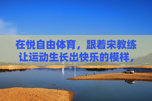 在悦自由体育，跟着宋教练让运动生长出快乐的模样，悦自由体育，宋教练让运动生长快乐模样
