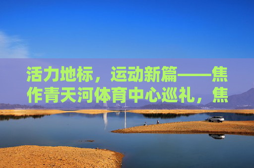 活力地标,运动新篇——焦作青天河体育中心巡礼,焦作青天河体育中心,活力地标,运动新篇 活力地标,运动新篇——焦作青天河体育中心巡礼,焦作青天河体育中心,活力地标,运动新篇