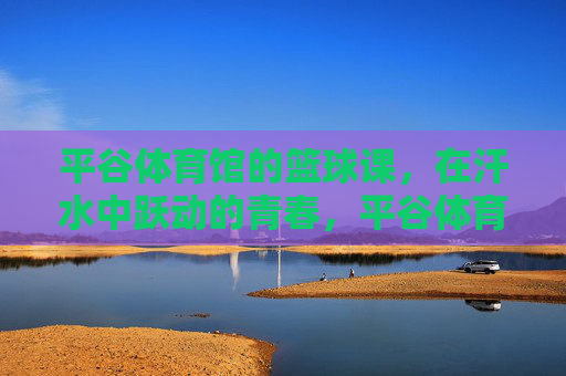 平谷体育馆的篮球课,在汗水中跃动的青春,平谷体育馆篮球课,汗水中跃动的青春 平谷体育馆的篮球课,在汗水中跃动的青春,平谷体育馆篮球课,汗水中跃动的青春