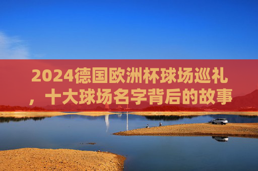 2024德国欧洲杯球场巡礼,十大球场名字背后的故事与激情,2024德国欧洲杯十大球场,名字背后的故事与激情 2024德国欧洲杯球场巡礼,十大球场名字背后的故事与激情,2024德国欧洲杯十大球场,名字背后的故事与激情