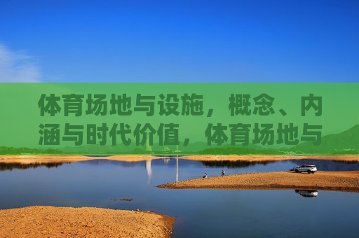 体育场地与设施,概念、内涵与时代价值,体育场地与设施的概念内涵及其时代价值 体育场地与设施,概念、内涵与时代价值,体育场地与设施的概念内涵及其时代价值
