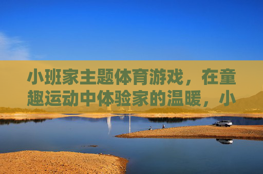 小班家主题体育游戏,在童趣运动中体验家的温暖,小班家主题童趣运动,体育游戏中的温暖体验 小班家主题体育游戏,在童趣运动中体验家的温暖,小班家主题童趣运动,体育游戏中的温暖体验