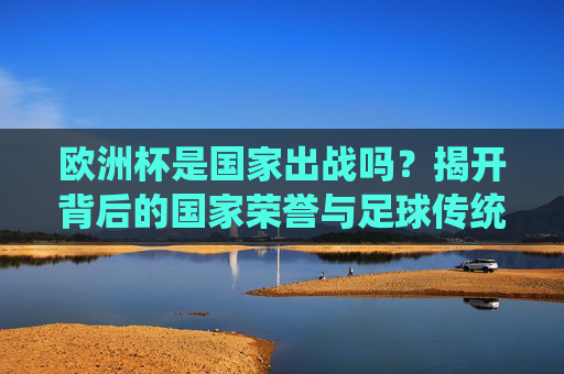 欧洲杯是国家出战吗?揭开背后的国家荣誉与足球传统,欧洲杯,国家出战背后的荣誉与传统 欧洲杯是国家出战吗?揭开背后的国家荣誉与足球传统,欧洲杯,国家出战背后的荣誉与传统