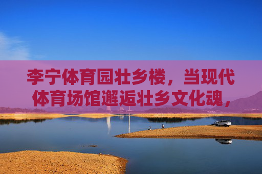 李宁体育园壮乡楼,当现代体育场馆邂逅壮乡文化魂,李宁体育园壮乡楼,现代体育场馆邂逅壮乡文化魂 李宁体育园壮乡楼,当现代体育场馆邂逅壮乡文化魂,李宁体育园壮乡楼,现代体育场馆邂逅壮乡文化魂