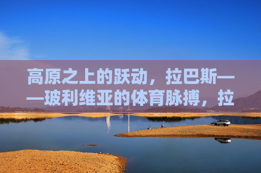高原之上的跃动,拉巴斯——玻利维亚的体育脉搏,拉巴斯,高原之上的体育脉搏 高原之上的跃动,拉巴斯——玻利维亚的体育脉搏,拉巴斯,高原之上的体育脉搏