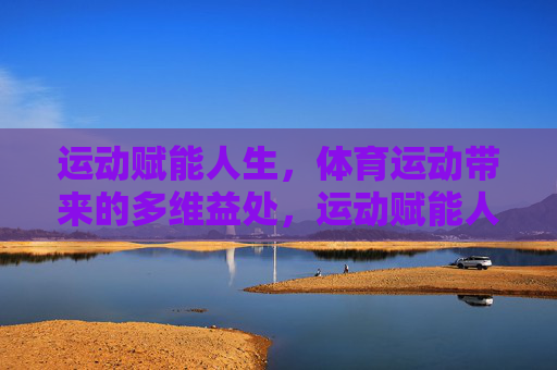 运动赋能人生,体育运动带来的多维益处,运动赋能人生的多维益处 运动赋能人生,体育运动带来的多维益处,运动赋能人生的多维益处