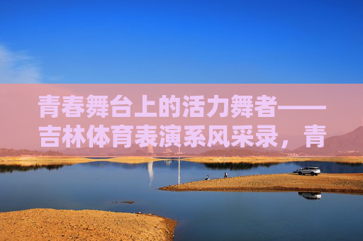 青春舞台上的活力舞者——吉林体育表演系风采录,青春活力舞者,吉林体育表演系风采录 青春舞台上的活力舞者——吉林体育表演系风采录,青春活力舞者,吉林体育表演系风采录