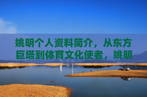 姚明个人资料简介，从东方巨塔到体育文化使者，姚明，从东方巨塔到体育文化使者