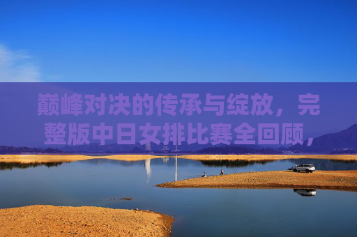 巅峰对决的传承与绽放，完整版中日女排比赛全回顾，中日女排巅峰对决，传承与绽放全回顾