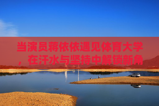当演员蒋依依遇见体育大学,在汗水与坚持中解锁新角色,蒋依依遇见体育大学,汗水解锁新角色 当演员蒋依依遇见体育大学,在汗水与坚持中解锁新角色,蒋依依遇见体育大学,汗水解锁新角色