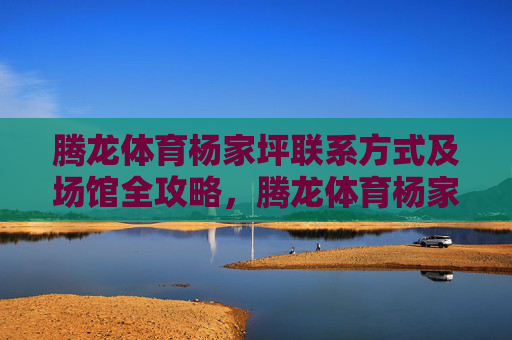 腾龙体育杨家坪联系方式及场馆全攻略,腾龙体育杨家坪联系方式及场馆全攻略 腾龙体育杨家坪联系方式及场馆全攻略,腾龙体育杨家坪联系方式及场馆全攻略