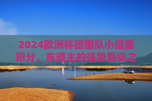 2024欧洲杯德国队小组赛积分,东道主的强势晋级之路,2024欧洲杯,东道主德国队小组赛强势晋级之路 2024欧洲杯德国队小组赛积分,东道主的强势晋级之路,2024欧洲杯,东道主德国队小组赛强势晋级之路