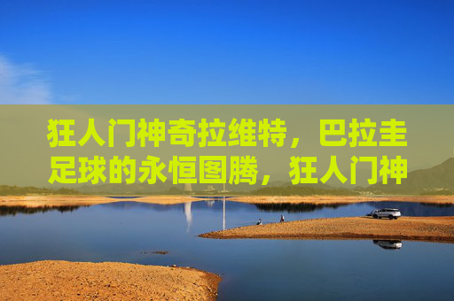 狂人门神奇拉维特,巴拉圭足球的永恒图腾,狂人门神拉维特,巴拉圭足球的永恒图腾 狂人门神奇拉维特,巴拉圭足球的永恒图腾,狂人门神拉维特,巴拉圭足球的永恒图腾