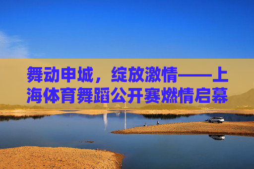 舞动申城,绽放激情——上海体育舞蹈公开赛燃情启幕 舞动申城,绽放激情——上海体育舞蹈公开赛燃情启幕