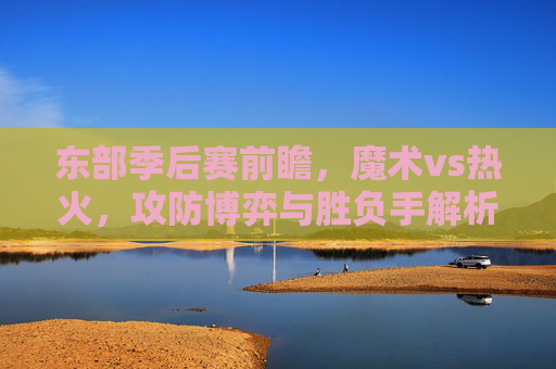 东部季后赛前瞻,魔术vs热火,攻防博弈与胜负手解析,东部季后赛前瞻,魔术vs热火,攻防博弈与胜负手解析 东部季后赛前瞻,魔术vs热火,攻防博弈与胜负手解析,东部季后赛前瞻,魔术vs热火,攻防博弈与胜负手解析