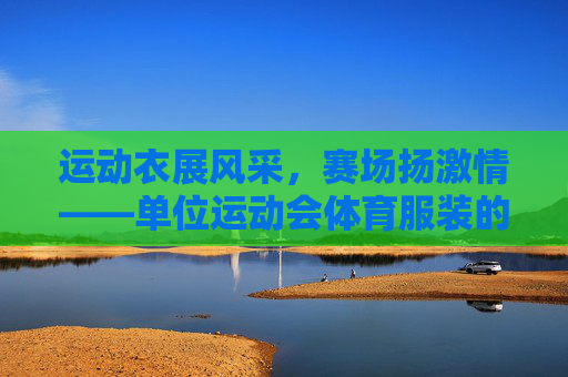 运动衣展风采,赛场扬激情——单位运动会体育服装的意义与风采 运动衣展风采,赛场扬激情——单位运动会体育服装的意义与风采