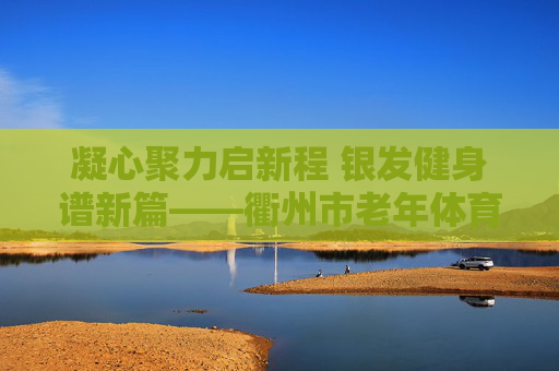 凝心聚力启新程 银发健身谱新篇——衢州市老年体育协会顺利完成换届,凝心聚力启新程 银发健身谱新篇——衢州市老年体协换届圆满完成 凝心聚力启新程 银发健身谱新篇——衢州市老年体育协会顺利完成换届,凝心聚力启新程 银发健身谱新篇——衢州市老年体协换届圆满完成