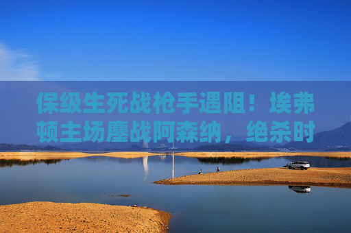 保级生死战枪手遇阻!埃弗顿主场鏖战阿森纳,绝杀时刻引爆古迪逊,保级生死战!埃弗顿主场鏖战阿森纳,绝杀引爆古迪逊 保级生死战枪手遇阻!埃弗顿主场鏖战阿森纳,绝杀时刻引爆古迪逊,保级生死战!埃弗顿主场鏖战阿森纳,绝杀引爆古迪逊