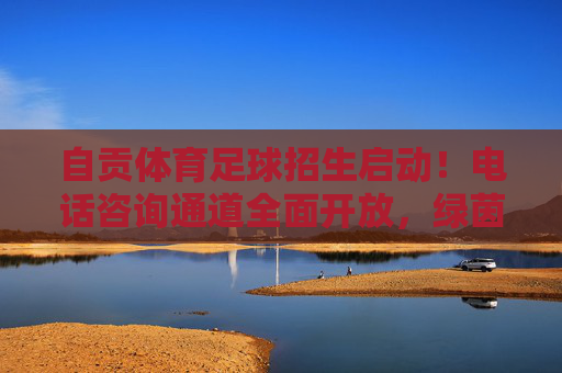 自贡体育足球招生启动！电话咨询通道全面开放，绿茵逐梦正当时，自贡体育足球招生启动 电话咨询通道全面开放 绿茵逐梦正当时