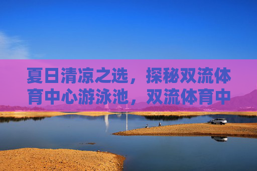 夏日清凉之选,探秘双流体育中心游泳池,双流体育中心泳池,夏日清凉探秘 夏日清凉之选,探秘双流体育中心游泳池,双流体育中心泳池,夏日清凉探秘
