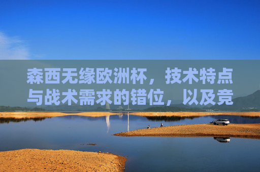 森西无缘欧洲杯,技术特点与战术需求的错位,以及竞争环境下的必然选择,森西无缘欧洲杯,技术特点与战术需求错位下的必然选择 森西无缘欧洲杯,技术特点与战术需求的错位,以及竞争环境下的必然选择,森西无缘欧洲杯,技术特点与战术需求错位下的必然选择