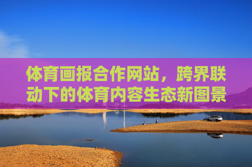 体育画报合作网站,跨界联动下的体育内容生态新图景 体育画报合作网站,跨界联动下的体育内容生态新图景