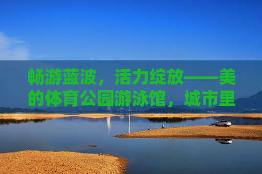 畅游蓝波,活力绽放——美的体育公园游泳馆,城市里的清凉运动乐园,美的体育公园游泳馆,城市清凉活力乐园 畅游蓝波,活力绽放——美的体育公园游泳馆,城市里的清凉运动乐园,美的体育公园游泳馆,城市清凉活力乐园