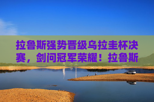 拉鲁斯强势晋级乌拉圭杯决赛,剑问冠军荣耀!拉鲁斯杀入乌拉圭杯决赛 剑问冠军荣耀 拉鲁斯强势晋级乌拉圭杯决赛,剑问冠军荣耀!拉鲁斯杀入乌拉圭杯决赛 剑问冠军荣耀
