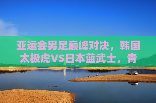 亚运会男足巅峰对决,韩国太极虎VS日本蓝武士,青春风暴谁主沉浮?亚运会男足巅峰对决,韩国太极虎VS日本蓝武士,青春风暴谁主沉浮? 亚运会男足巅峰对决,韩国太极虎VS日本蓝武士,青春风暴谁主沉浮?亚运会男足巅峰对决,韩国太极虎VS日本蓝武士,青春风暴谁主沉浮?