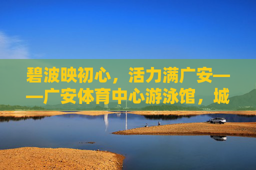 碧波映初心,活力满广安——广安体育中心游泳馆,城市与水的温暖相拥,广安体育中心游泳馆,城市与水的温暖相拥 碧波映初心,活力满广安——广安体育中心游泳馆,城市与水的温暖相拥,广安体育中心游泳馆,城市与水的温暖相拥