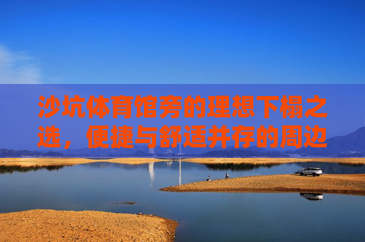 沙坑体育馆旁的理想下榻之选，便捷与舒适并存的周边酒店，沙坑体育馆旁，便捷舒适的下榻之选