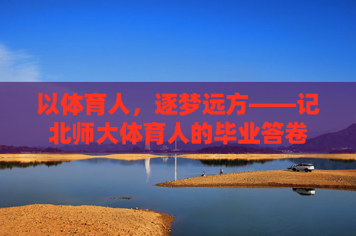 以体育人,逐梦远方——记北师大体育人的毕业答卷 以体育人,逐梦远方——记北师大体育人的毕业答卷