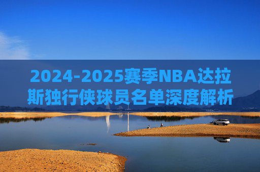 2024-2025赛季NBA达拉斯独行侠球员名单深度解析 2024-2025赛季NBA达拉斯独行侠球员名单深度解析