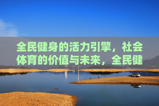 全民健身的活力引擎,社会体育的价值与未来,全民健身,驱动社会体育价值与未来的活力引擎 全民健身的活力引擎,社会体育的价值与未来,全民健身,驱动社会体育价值与未来的活力引擎