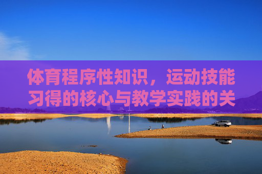 体育程序性知识,运动技能习得的核心与教学实践的关键,体育程序性知识,运动技能习得的核心与教学实践的关键 体育程序性知识,运动技能习得的核心与教学实践的关键,体育程序性知识,运动技能习得的核心与教学实践的关键