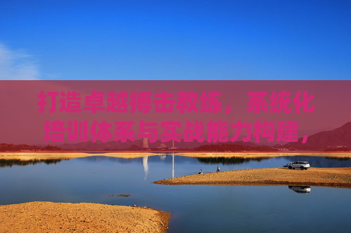 打造卓越搏击教练,系统化培训体系与实战能力构建,卓越搏击教练,系统化培训与实战能力构建 打造卓越搏击教练,系统化培训体系与实战能力构建,卓越搏击教练,系统化培训与实战能力构建