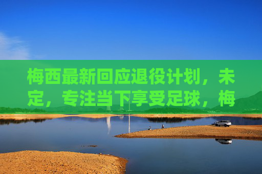 梅西最新回应退役计划，未定，专注当下享受足球，梅西最新回应退役计划，未定，专注当下享受足球