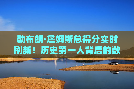 勒布朗·詹姆斯总得分实时刷新！历史第一人背后的数据狂潮与时代印记，勒布朗·詹姆斯总得分刷新历史第一！数据狂潮与时代印记