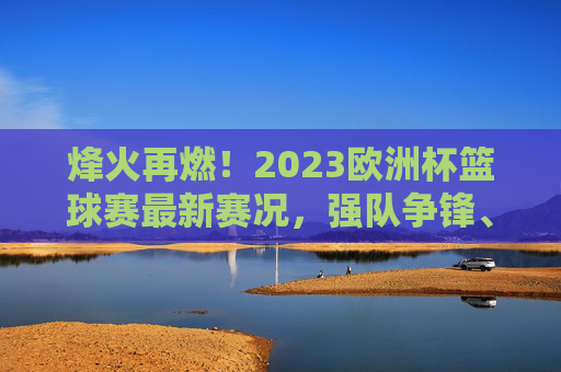 烽火再燃！2023欧洲杯篮球赛最新赛况，强队争锋、黑马突围，四强对阵悬念升级，烽火再燃！2023欧洲杯篮球赛，强队争锋黑马突围，四强对阵悬念升级