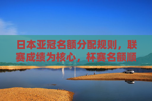 日本亚冠名额分配规则，联赛成绩为核心，杯赛名额顺延机制解析，日本亚冠名额分配规则，联赛成绩为核心，杯赛名额顺延机制解析