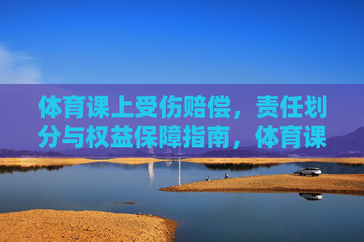 体育课上受伤赔偿,责任划分与权益保障指南,体育课受伤赔偿指南,责任划分与权益保障 体育课上受伤赔偿,责任划分与权益保障指南,体育课受伤赔偿指南,责任划分与权益保障