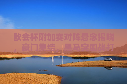 欧会杯附加赛对阵悬念揭晓，豪门集结，黑马突围战打响，欧会杯附加赛，豪门集结，黑马突围战打响