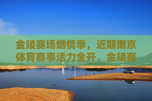 金陵赛场燃情季，近期南京体育赛事活力全开，金陵赛场燃情季，南京体育赛事活力全开