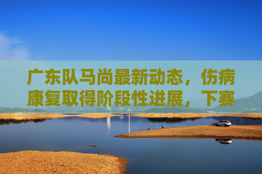 广东队马尚最新动态,伤病康复取得阶段性进展,下赛季或成争冠关键拼图,马尚伤病康复获进展,下赛季或成广东争冠关键拼图 广东队马尚最新动态,伤病康复取得阶段性进展,下赛季或成争冠关键拼图,马尚伤病康复获进展,下赛季或成广东争冠关键拼图