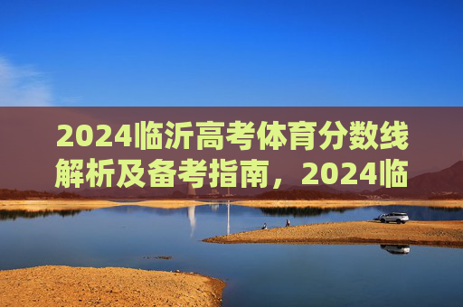 2024临沂高考体育分数线解析及备考指南，2024临沂高考体育分数线解析及备考指南