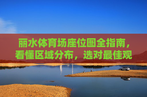 丽水体育场座位图全指南，看懂区域分布，选对最佳观赛位，丽水体育场座位图全指南，看懂分布选最佳观赛位